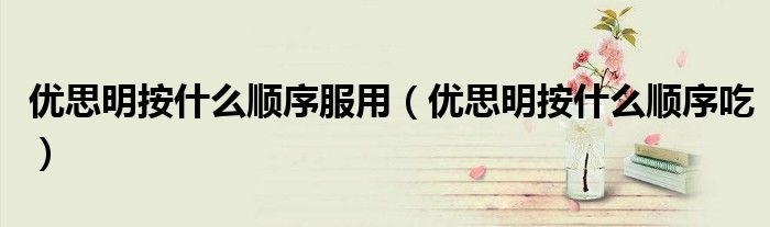 優(yōu)思明按什么順序服用（優(yōu)思明按什么順序吃）
