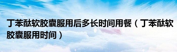 丁苯酞軟膠囊服用后多長時間用餐（丁苯酞軟膠囊服用時間）