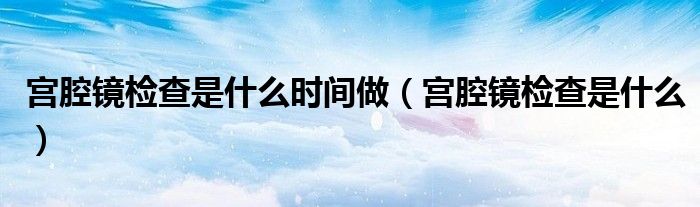宮腔鏡檢查是什么時間做（宮腔鏡檢查是什么）