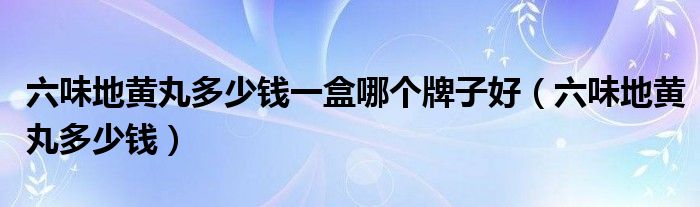 六味地黃丸多少錢(qián)一盒哪個(gè)牌子好（六味地黃丸多少錢(qián)）