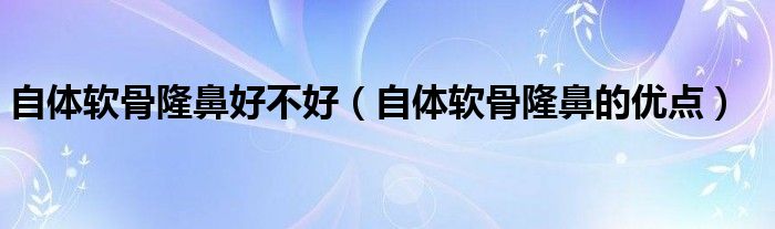 自體軟骨隆鼻好不好（自體軟骨隆鼻的優(yōu)點(diǎn)）