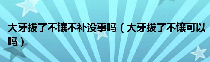 大牙拔了不鑲不補(bǔ)沒(méi)事嗎(大牙拔了不鑲可以嗎)