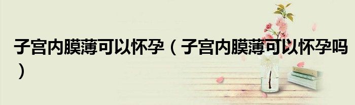子宮內(nèi)膜薄可以懷孕（子宮內(nèi)膜薄可以懷孕嗎）