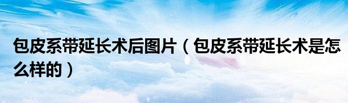 包皮系帶延長術后圖片（包皮系帶延長術是怎么樣的）