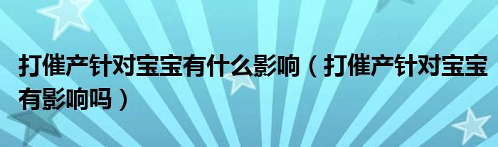 打催產針對寶寶有什么影響（打催產針對寶寶有影響嗎）