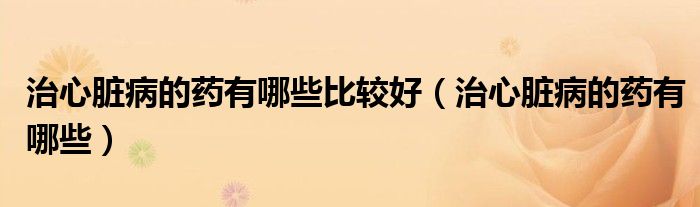 治心臟病的藥有哪些比較好（治心臟病的藥有哪些）