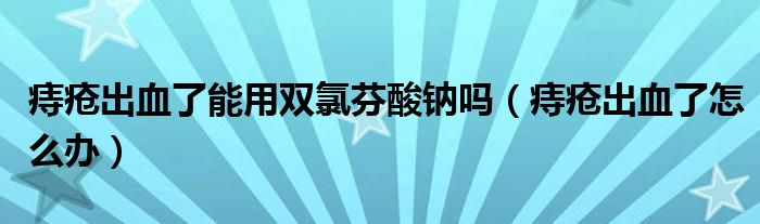 痔瘡出血了能用雙氯芬酸鈉嗎（痔瘡出血了怎么辦）