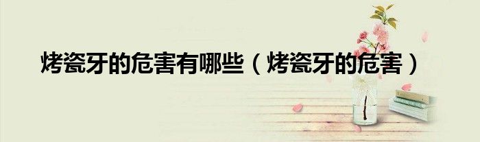 烤瓷牙的危害有哪些（烤瓷牙的危害）
