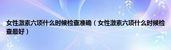 女性激素六項什么時候檢查準確（女性激素六項什么時候檢查最好）