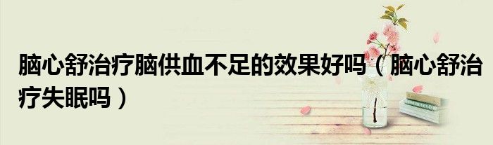腦心舒治療腦供血不足的效果好嗎(腦心舒治療失眠嗎)