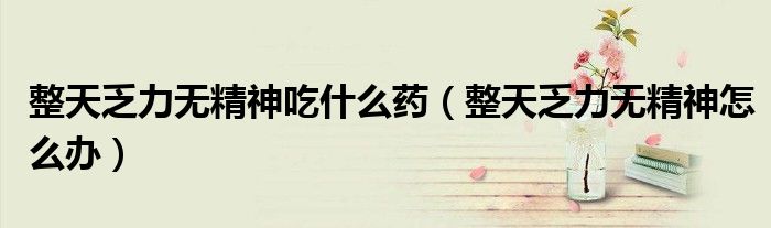 整天乏力無(wú)精神吃什么藥（整天乏力無(wú)精神怎么辦）