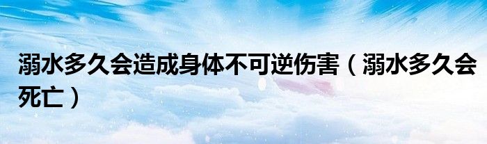 溺水多久會(huì)造成身體不可逆?zhèn)Γ缢嗑脮?huì)死亡）