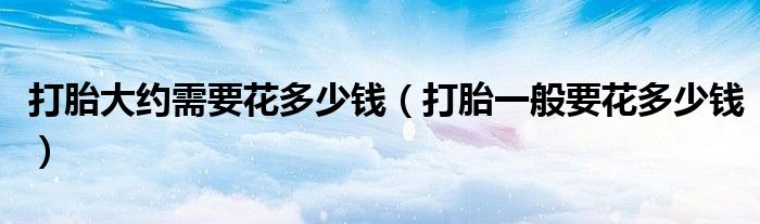 打胎大約需要花多少錢(qián)（打胎一般要花多少錢(qián)）