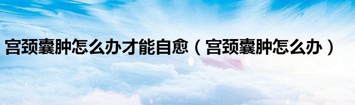 宮頸囊腫怎么辦才能自愈（宮頸囊腫怎么辦）