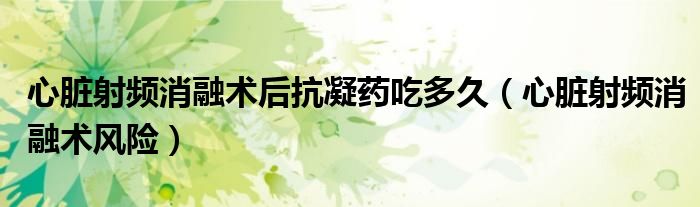 心臟射頻消融術(shù)后抗凝藥吃多久（心臟射頻消融術(shù)風(fēng)險(xiǎn)）