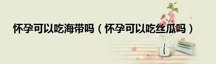 懷孕可以吃海帶嗎（懷孕可以吃絲瓜嗎）