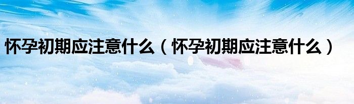 懷孕初期應(yīng)注意什么（懷孕初期應(yīng)注意什么）