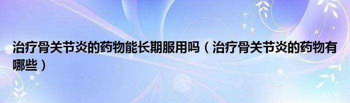 治療骨關(guān)節(jié)炎的藥物能長(zhǎng)期服用嗎（治療骨關(guān)節(jié)炎的藥物有哪些）