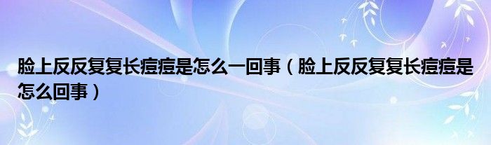 臉上反反復(fù)復(fù)長痘痘是怎么一回事（臉上反反復(fù)復(fù)長痘痘是怎么回事）