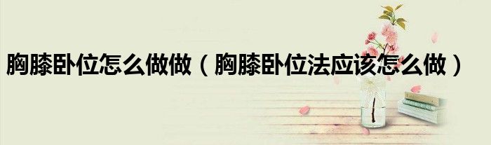 胸膝臥位怎么做做（胸膝臥位法應該怎么做）