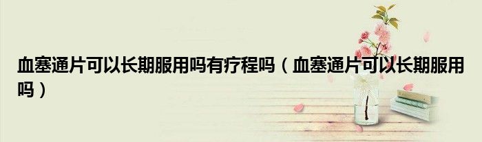 血塞通片可以長(zhǎng)期服用嗎有療程嗎（血塞通片可以長(zhǎng)期服用嗎）