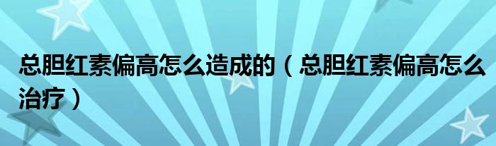 總膽紅素偏高怎么造成的（總膽紅素偏高怎么治療）