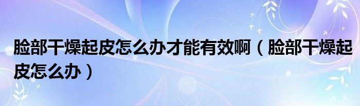 臉部干燥起皮怎么辦才能有效?。槻扛稍锲鹌ぴ趺崔k）
