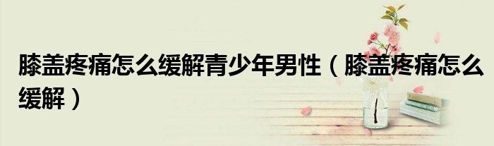 膝蓋疼痛怎么緩解青少年男性（膝蓋疼痛怎么緩解）