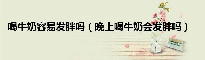 喝牛奶容易發(fā)胖嗎（晚上喝牛奶會(huì)發(fā)胖嗎）