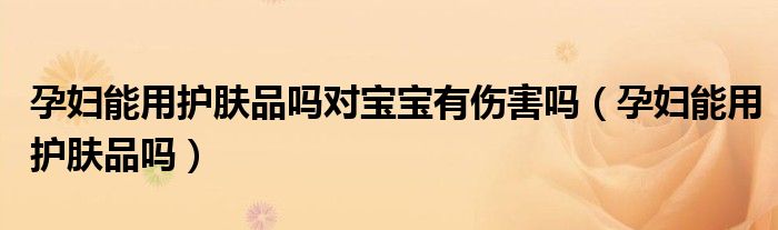 孕婦能用護膚品嗎對寶寶有傷害嗎（孕婦能用護膚品嗎）