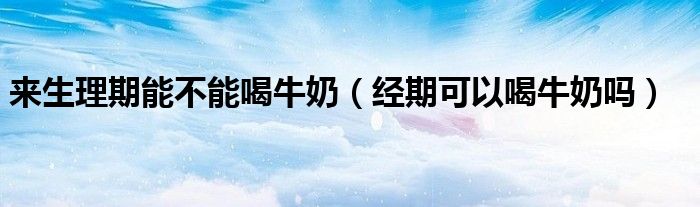 來生理期能不能喝牛奶（經(jīng)期可以喝牛奶嗎）