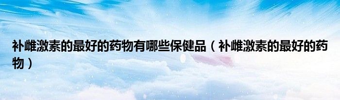 補(bǔ)雌激素的最好的藥物有哪些保健品（補(bǔ)雌激素的最好的藥物）