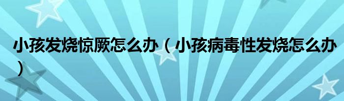 小孩發(fā)燒驚厥怎么辦（小孩病毒性發(fā)燒怎么辦）