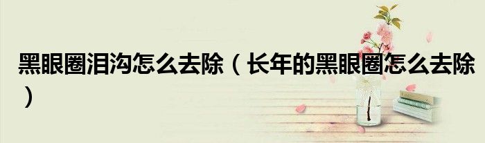 黑眼圈淚溝怎么去除（長(zhǎng)年的黑眼圈怎么去除）