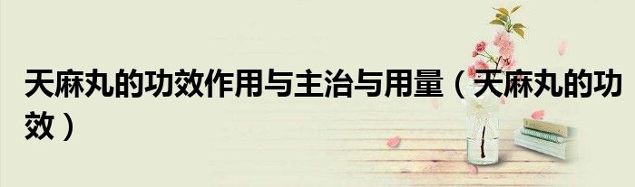 天麻丸的功效作用與主治與用量（天麻丸的功效）