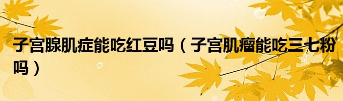 子宮腺肌癥能吃紅豆嗎（子宮肌瘤能吃三七粉嗎）