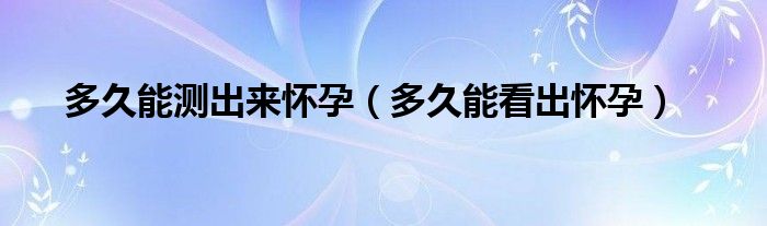 多久能測出來懷孕（多久能看出懷孕）