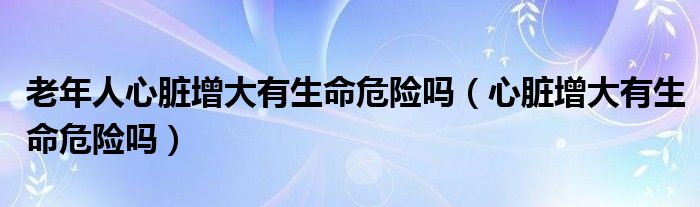 老年人心臟增大有生命危險嗎（心臟增大有生命危險嗎）