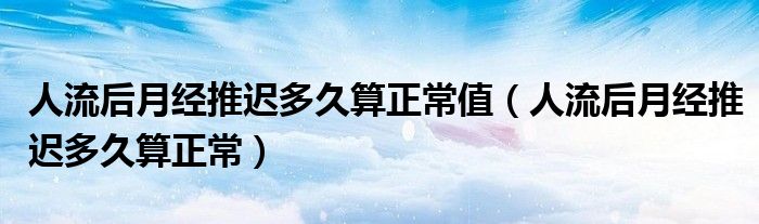 人流后月經(jīng)推遲多久算正常值(人流后月經(jīng)推遲多久算正常)