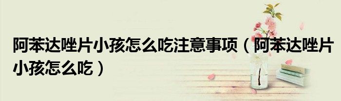 阿苯達(dá)唑片小孩怎么吃注意事項(xiàng)（阿苯達(dá)唑片小孩怎么吃）