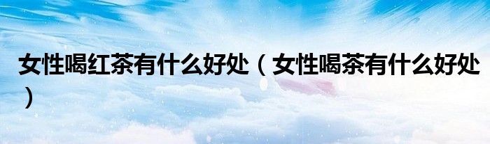 女性喝紅茶有什么好處（女性喝茶有什么好處）