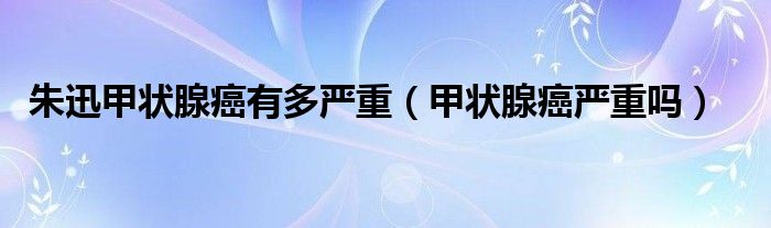 朱迅甲狀腺癌有多嚴(yán)重（甲狀腺癌嚴(yán)重嗎）
