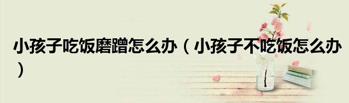 小孩子吃飯磨蹭怎么辦（小孩子不吃飯怎么辦）