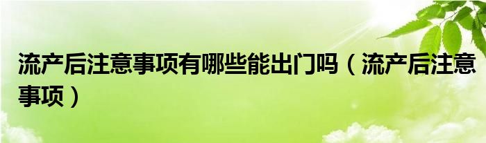 流產(chǎn)后注意事項(xiàng)有哪些能出門(mén)嗎（流產(chǎn)后注意事項(xiàng)）