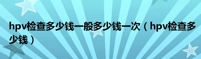 hpv檢查多少錢(qián)一般多少錢(qián)一次（hpv檢查多少錢(qián)）