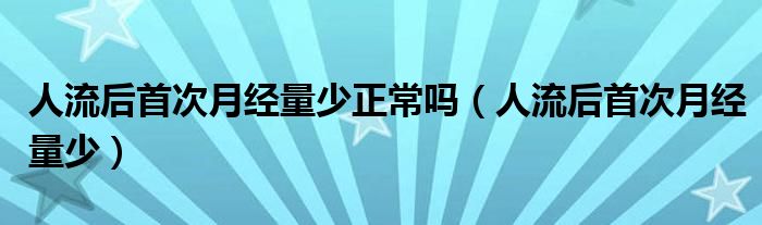 人流后首次月經(jīng)量少正常嗎（人流后首次月經(jīng)量少）
