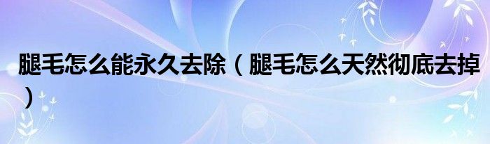 腿毛怎么能永久去除（腿毛怎么天然徹底去掉）