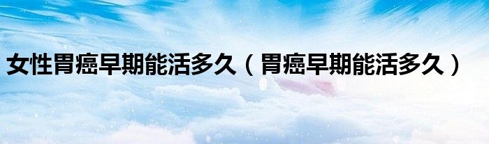 女性胃癌早期能活多久（胃癌早期能活多久）