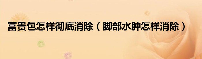 富貴包怎樣徹底消除（腳部水腫怎樣消除）