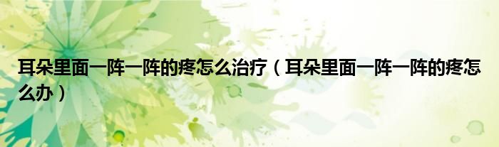 耳朵里面一陣一陣的疼怎么治療（耳朵里面一陣一陣的疼怎么辦）